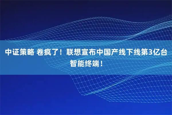 中证策略 卷疯了！联想宣布中国产线下线第3亿台智能终端！