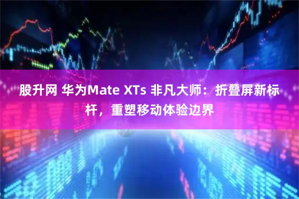 股升网 华为Mate XTs 非凡大师：折叠屏新标杆，重塑移动体验边界