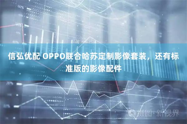 信弘优配 OPPO联合哈苏定制影像套装，还有标准版的影像配件