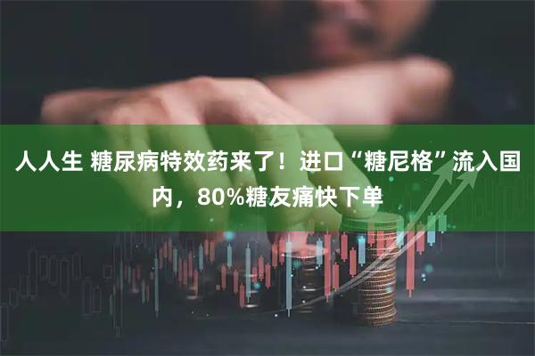 人人生 糖尿病特效药来了！进口“糖尼格”流入国内，80%糖友痛快下单