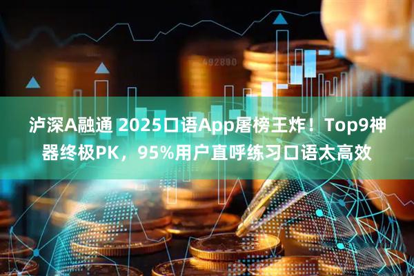 泸深A融通 2025口语App屠榜王炸！Top9神器终极PK，95%用户直呼练习口语太高效