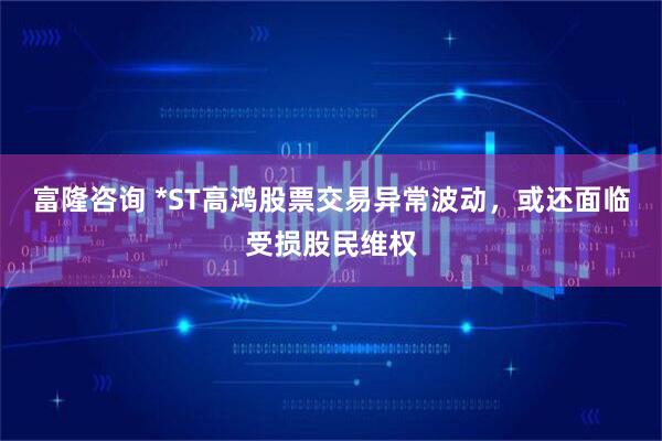 富隆咨询 *ST高鸿股票交易异常波动，或还面临受损股民维权