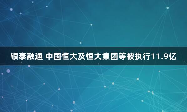 银泰融通 中国恒大及恒大集团等被执行11.9亿