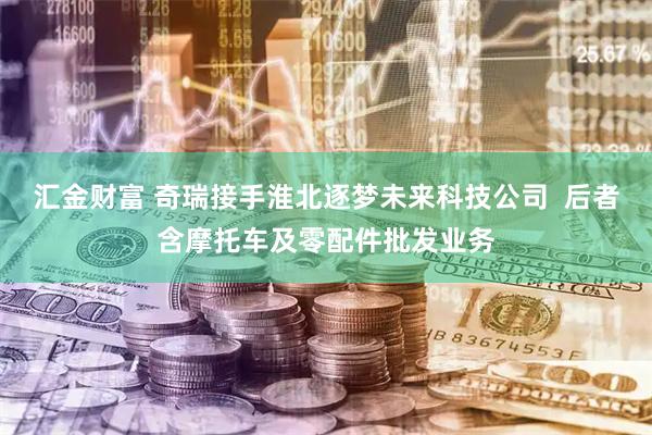 汇金财富 奇瑞接手淮北逐梦未来科技公司  后者含摩托车及零配件批发业务