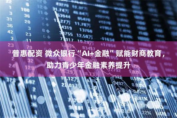 普惠配资 微众银行“AI+金融”赋能财商教育，助力青少年金融素养提升