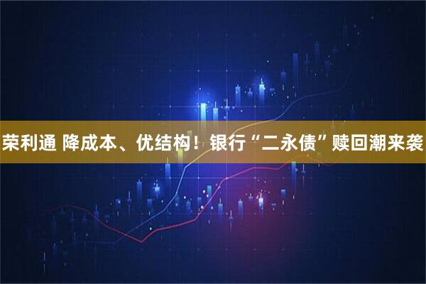 荣利通 降成本、优结构！银行“二永债”赎回潮来袭