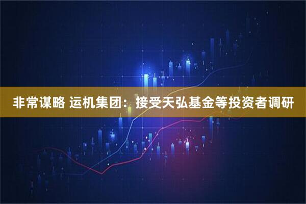 非常谋略 运机集团：接受天弘基金等投资者调研