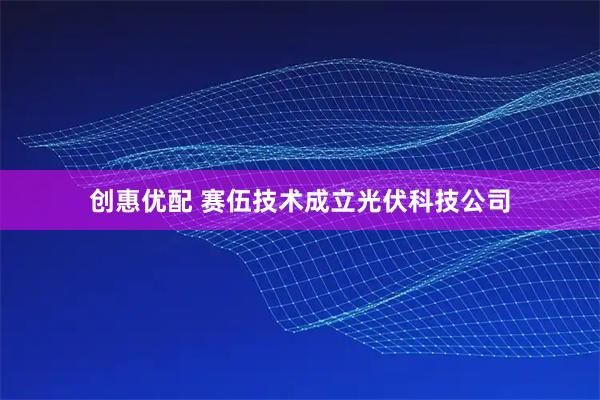 创惠优配 赛伍技术成立光伏科技公司