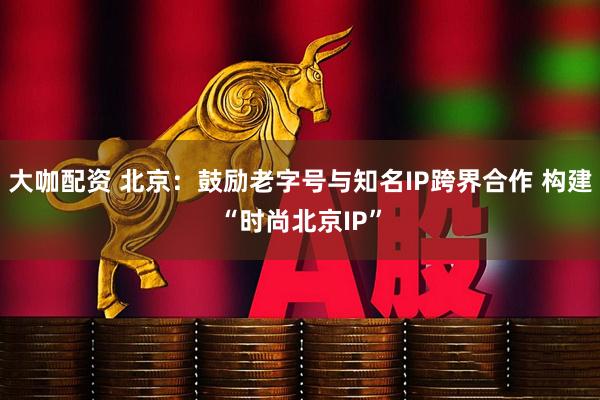 大咖配资 北京：鼓励老字号与知名IP跨界合作 构建“时尚北京IP”