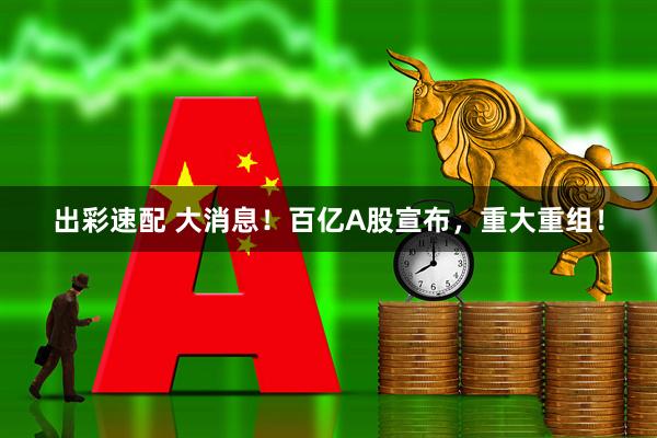 出彩速配 大消息！百亿A股宣布，重大重组！