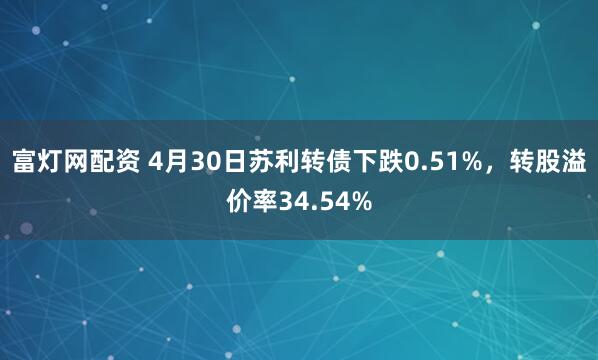 富灯网配资 4月30日苏利转债下跌0.51%，转股溢价率34.54%