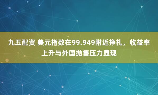 九五配资 美元指数在99.949附近挣扎，收益率上升与外国抛售压力显现