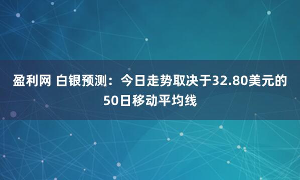 盈利网 白银预测：今日走势取决于32.80美元的50日移动平均线