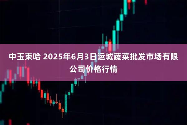 中玉束哈 2025年6月3日运城蔬菜批发市场有限公司价格行情
