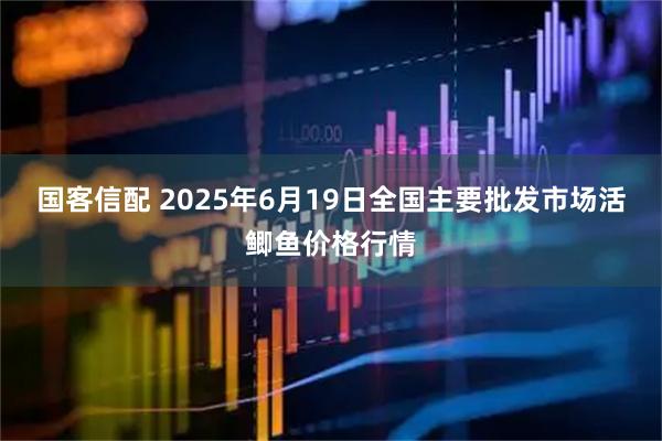 国客信配 2025年6月19日全国主要批发市场活鲫鱼价格行情