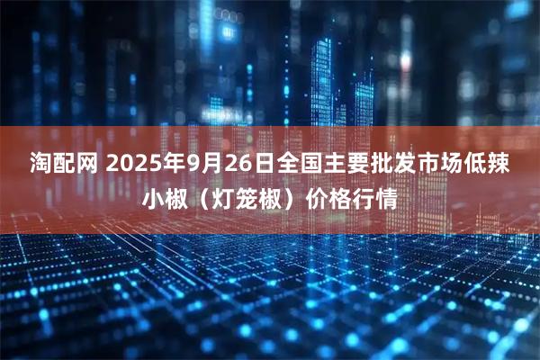 淘配网 2025年9月26日全国主要批发市场低辣小椒（灯笼椒）价格行情