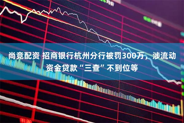 尚竞配资 招商银行杭州分行被罚300万，涉流动资金贷款“三查”不到位等