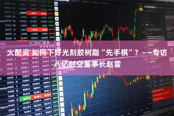 火配资 如何下好光刻胶树脂“先手棋”？——专访八亿时空董事长赵雷
