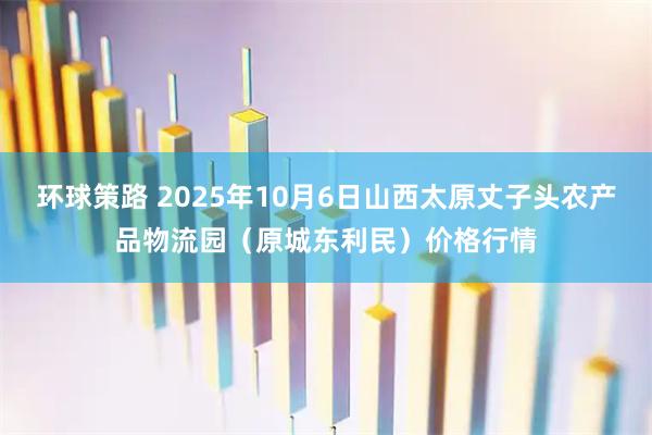 环球策路 2025年10月6日山西太原丈子头农产品物流园（原城东利民）价格行情