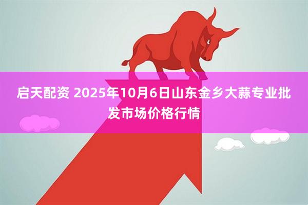 启天配资 2025年10月6日山东金乡大蒜专业批发市场价格行情