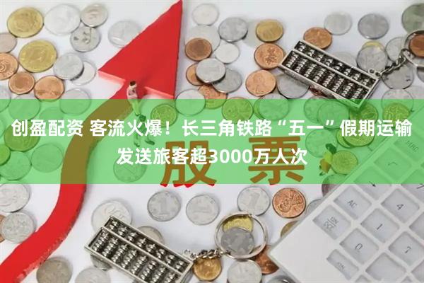 创盈配资 客流火爆！长三角铁路“五一”假期运输发送旅客超3000万人次