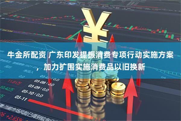 牛金所配资 广东印发提振消费专项行动实施方案，加力扩围实施消费品以旧换新