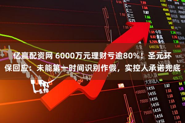 亿赢配资网 6000万元理财亏逾80%！圣元环保回应：未能第一时间识别作假，实控人承诺兜底