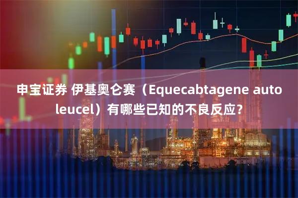申宝证券 伊基奥仑赛（Equecabtagene autoleucel）有哪些已知的不良反应？