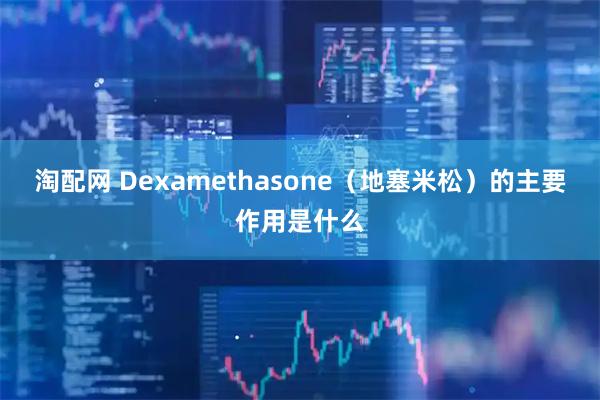 淘配网 Dexamethasone（地塞米松）的主要作用是什么