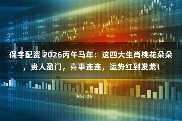 保宇配资 2026丙午马年：这四大生肖桃花朵朵，贵人盈门，喜事连连，运势红到发紫！
