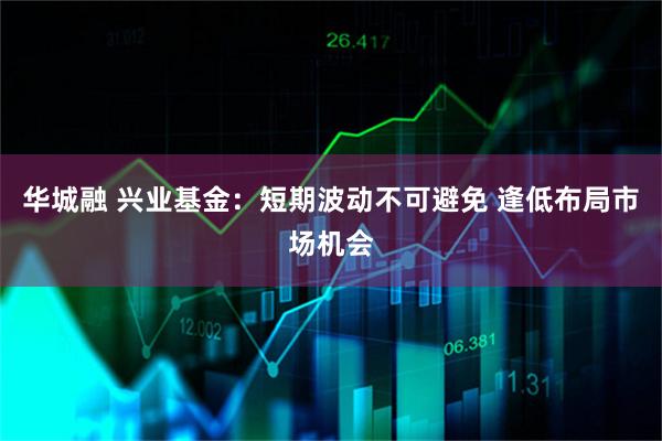 华城融 兴业基金：短期波动不可避免 逢低布局市场机会