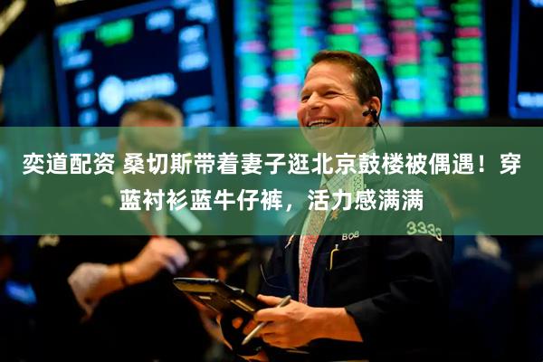 奕道配资 桑切斯带着妻子逛北京鼓楼被偶遇！穿蓝衬衫蓝牛仔裤，活力感满满