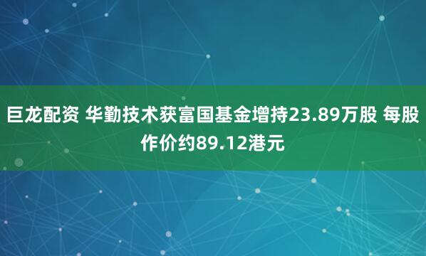 巨龙配资 华勤技术获富国基金增持23.89万股 每股作价约89.12港元