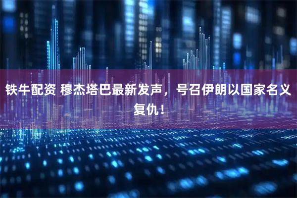 铁牛配资 穆杰塔巴最新发声，号召伊朗以国家名义复仇！